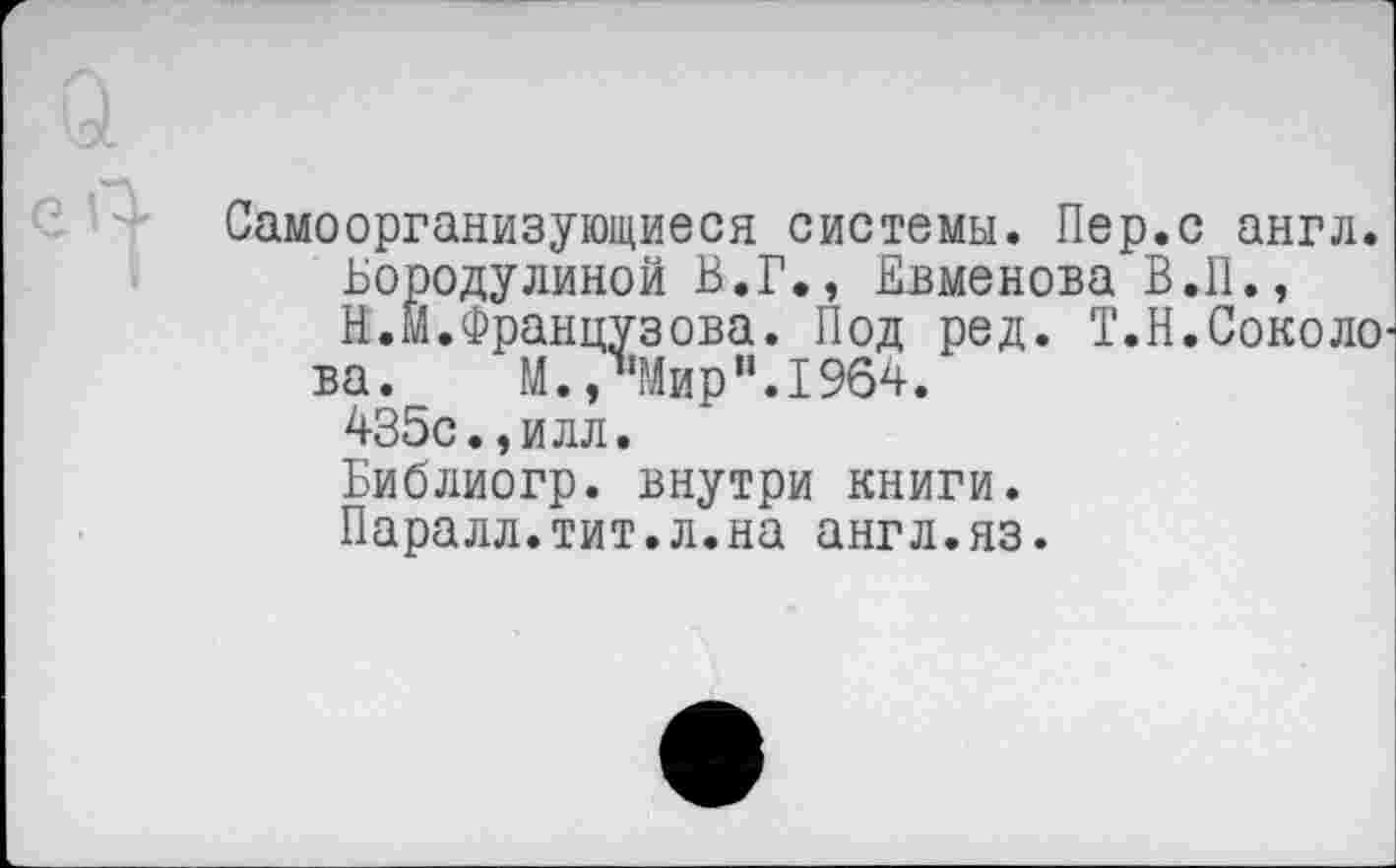 ﻿Самоорганизующиеся системы. Пер.с англ.
Бородулиной В.Г., Евменова В.II.,
В.М.Французова. Под ред. Т.Н.Соколо ва. М., Мир".1964.
435с.,илл.
Библиогр. внутри книги.
Паралл.тит.л.на англ.яз.